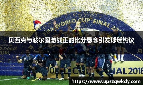 贝西克与波尔图激战正酣比分悬念引发球迷热议